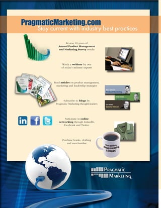 PragmaticMarketing.com
    Stay current with industry best practices

                  Review 10 years of
             Annual Product Management
             and Marketing Survey results




                Watch a webinar by one
                of today’s industry experts




          Read articles on product management,
            marketing and leadership strategies




                Subscribe to blogs by
           Pragmatic Marketing thought-leaders




                 Participate in online
             networking through LinkedIn,
                 Facebook and Twitter




                Purchase books, clothing
                    and merchandise
 