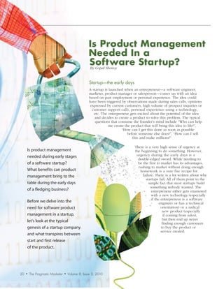 Is Product Management
                                                   Needed In a
                                                   Software Startup?
                                                    By	Gopal	Shenoy



                                                    Startup—the	early	days
                                                    A startup is launched when an entrepreneur—a software engineer,
                                                    marketer, product manager or salesperson—comes up with an idea
                                                    based on past employment or personal experience. The idea could
                                                    have been triggered by observations made during sales calls, opinions
                                                     expressed by current customers, high volume of prospect inquiries or
                                                      customer support calls, personal experience using a technology,
                                                       etc. The entrepreneur gets excited about the potential of the idea
                                                       and decides to create a product to solve this problem. The typical
                                                        questions that consume the founder’s mind include “Who can help
                                                                 me create the product that will bring this idea to life?”,
                                                                         “How can I get this done as soon as possible
                                                                             before someone else does?”, “How can I sell
                                                                                this and make millions?”

                                                                                There is a very high sense of urgency at
     Is product management                                                      the beginning to do something. However,
     needed during early stages                                                  urgency during the early days is a
                                                                                  double-edged sword. While needing to
     of a software startup?                                                       be the first to market has its advantages,
                                                                                  rushing to market without doing enough
     What benefits can product                                                     homework is a sure fire recipe for
     management bring to the                                                         failure. There is a lot written about why
                                                                                       startups fail. All of them point to the
     table during the early days                                                         simple fact that most startups build
                                                                                          something nobody wanted. The
     of a fledging business?                                                               entrepreneur either gets enamored
                                                                                           with a new technology (especially
                                                                                           if the entrepreneur is a software
     Before we delve into the                                                                    engineer or has a technical
     need for software product                                                                    orientation) or a radical
                                                                                                   new product (especially
     management in a startup,                                                                       if coming from sales),
     let’s look at the typical                                                                     but then end up never
                                                                                                   finding enough customers
     genesis of a startup company                                                                 to buy the product or
                                                                                                  service created.
     and what transpires between
     start and first release
     of the product.




20   •   The Pragmatic Marketer   •   Volume 8, Issue 3, 2010
 
