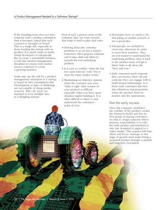 Is Product Management Needed In a Software Startup?




If the founding team does not have               Even if such a person exists in the      • Developers have so much to do
someone with a product orientation,              company, here are some reasons             that piling on market research is
then it becomes critical that such               that make it hard to play dual roles:      not a good idea.
a person is brought on board.
This is a tough sell, especially to                                                       • Salespeople are inclined to
                                                 • Delving deep into customer
those funding the startup with no                                                           overcome objections in order
                                                   problems is an art not a science.
product. It is much easier to justify                                                       to meet their numbers. They
hiring developers or salespeople.                  Customers often propose solutions
                                                                                            are not trained to understand the
But to create a sustainable business,              and it takes skill and effort to
                                                                                            underlying problem, relay it back
it will take product management                    unearth the real underlying
                                                                                            to the product team and get it
discipline to ensure early market                  problem.
                                                                                            fixed. Sales is all about the
success continues to create
a growing business.                              • It is easy to confuse “what the last     “here and now.”
                                                   two users told me” with “this is
                                                                                          • Early customers need someone
                                                   what the entire market wants.”
Some may say the call for a product                                                         they can bounce ideas off and
management orientation in a startup              • Maintaining an objective opinion         someone they can engage with to
is based on false assumptions that                 when the customer says your              build trusted relationships. It is
Development or Sales or Marketing                  “baby is ugly” (first version of         these early customers that turn
are not capable of doing market                                                             into references and proponents
                                                   your product) is difficult,
research. After all, aren’t we
                                                   especially when you have spent           when the product starts its
required to wear multiple hats
in a fledgling startup?                            sleepless nights building it. It is      journey into the mainstream.
                                                   often difficult to listen to and
                                                   understand the customer’s              Past	the	early	success
                                                   point of view.
                                                                                          Once the company establishes
                                                                                          the viability of the product, creates
                                                                                          the business model and has its
                                                                                          first group of paying customers,
                                                                                          it’s time to assign someone whose
                                                                                          primary responsibility is to take
                                                                                          the early product and transform it
                                                                                          into one designed to appeal to a
                                                                                          wider market. This requires full time
                                                                                          effort and focus. Startups at this
                                                                                          stage of growth must make hiring a
                                                                                          seasoned product manager a priority
                                                                                          and long-term investment.




22   •   The Pragmatic Marketer   •   Volume 8, Issue 3, 2010
 