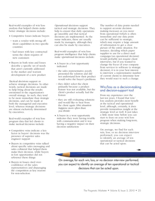 Real-world examples of win/loss         Operational	decisions support             The number of data points needed
analysis that helped clients make       tactical and strategic decisions. They    to support accurate decision-
better strategic decisions include:     help to ensure that daily operations      making increases as you move
                                        go smoothly and that tactical             from operational (which is often
• Competitive losses indicate buyers    decisions are implemented. As the         immediate and one data point
                                        name indicates, these are usually         can be sufficient) to strategic,
 − want a vendor with strong off-
                                        made by managers, although they           which may require a large amount
   shore capabilities in two specific   can also be made by executives.           of information to get a clear
   countries                                                                      picture of the entire situation. For
 − had issues with key contractual      Real-world examples of win/loss           instance, deciding which paper
                                        program intelligence that help clients    supplier to use for a direct mail
   terms the client requires of
                                        make operational decisions include:       campaign (an operational decision)
   new customers                                                                  would probably not require client
• Buyers in both wins and losses                                                  interviews, but if you wanted to
                                        • A buyer in a lost opportunity           change the focus of your company
  describe a specific set of needs        indicated                               from services to software (a strategic
  that aren’t currently addressed
                                         − the sales representative poorly        decision), it is in your best interest
  in the market and warrant                                                       to interview a representative number
  development of a new product             presented the solution and did
                                           not understand how their product       of current clients to determine how
                                           would solve the buyer’s problems       they would react to such a change.
Tactical	decisions support or
achieve strategic decisions. In other    − they didn’t select the client
words, tactical decisions are made         primarily because a product            Win/loss	as	a	decision-making	
to help bring about the results            feature was not available, but the     and	decision-support	tool
envisioned in the organization’s           client’s product actually had the
overall strategy. As such, they tend       feature                                From my experience over the
to be more immediate than strategic                                               last ten years, I found that win/
                                         − they are still evaluating solutions    loss analysis provides most benefit
decisions, and can be made at
both the managerial and executive          and would like to hear from            at the tactical and operational
level, whereas strategic decisions         the client again (this	situation	      level, although, certainly, it does
are almost exclusively determined          happens	more	often	than	               provide tremendous insight at the
by executives.                             you	think)                             strategic level as well. It just takes
                                        • A buyer in a won opportunity            a little more time before you can
Real-world examples of win/loss           indicates they were having trouble      start to lean on your win/loss
program data that led clients to          with communication and it was           program when making long-term,
make tactical decisions include:          having a negative impact on their       strategic decisions.
                                          decision satisfaction
• Competitive wins indicate a key                                                 On average, we find for each
  factor in buyers’ decisions was the                                             win, loss, or no decision interview
  presence of superior sales                                                      performed, you can expect
  engineer support                                                                to identify an average of ten
                                                                                  operational or tactical decisions
• Buyers in competitive wins talked                                               that can be acted upon.
  about specific sales messaging and
  sales collateral that helped them
  make their decision, while buyers
  in lost opportunities did not
  reference these things
                                           On average, for each win, loss, or no decision interview performed,
• Buyers in losses cited over-
  confidence of the sales                  you can expect to identify an average of ten operational or tactical
  representatives and disparaging                          decisions that can be acted upon.
  the competition as key reasons
  for non-selection




                                                                   The Pragmatic Marketer   •   Volume 8, Issue 3, 2010   •   25
 