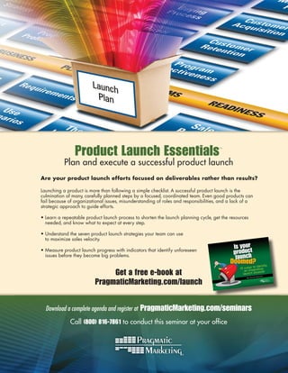 Product Launch Essentials                                            ™



           Plan and execute a successful product launch
Are your product launch efforts focused on deliverables rather than results?

Launching a product is more than following a simple checklist. A successful product launch is the
culmination of many, carefully planned steps by a focused, coordinated team. Even good products can
fail because of organizational issues, misunderstanding of roles and responsibilities, and a lack of a
strategic approach to guide efforts.

• Learn a repeatable product launch process to shorten the launch planning cycle, get the resources
  needed, and know what to expect at every step.

• Understand the seven product launch strategies your team can use
  to maximize sales velocity.

• Measure product launch progress with indicators that identify unforeseen
  issues before they become big problems.


                               Get a free e-book at                                                            Daniel
                                                                                                                        s




                          PragmaticMarketing.com/launch
                                                                                                          id
                                                                                                   By Dav




  Download a complete agenda and register at   PragmaticMarketing.com/seminars
              Call (800) 816-7861 to conduct this seminar at your ofﬁce
 
