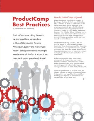 ProductCamp
                                                How	did	ProductCamps	originate?
                                                ProductCamps are based on the concept of


Best Practices
                                                BarCamps, the first of which was held in Palo
                                                Alto, California in 2005. It’s a reference to the
                                                hacker slang term, foobar. BarCamp arose
                                                as a tongue-in-cheek spin-off of Foo Camp,
By	John	Milburn	and	Paul	Young                  an annual invitation-only participant-driven
                                                conference hosted by open source publishing
                                                luminary Tim O’Reilly. Where FooCamp was by
                                                invitation only, BarCamp would be democratic
ProductCamps are taking the world               and open to all. BarCamps have been held
                                                in over 350 cities around the world, and even
by storm and have sprouted up                   virtually over the Internet.

in Silicon Valley, Austin, Toronto,             The first ProductCamp (aka P-CAMP) was
                                                held on March 15, 2008 in Mountain View,
                                                California. Word-of-mouth spread fast about this
Amsterdam, Sydney and more. If you              “unconference” (no registration fee, no agenda,
                                                no selling) and about 170 people attended on a
haven’t participated in one, you might          Saturday to discuss topics of interest to product
                                                managers, product marketers and a host of
wonder what all the fuss is about. If you       related roles.

have participated, you already know!            Following this event, many participants
                                                commented via blogs, wikis, and tweets.
                                                The idea went viral, and other cities started
                                                ProductCamps of their own. Austin was first
                                                out-of-the-gate with others following over
                                                subsequent months in 2008, 2009 and into 2010.

                                                Given the proliferation of ProductCamps, we
                                                thought it would be useful to summarize some
                                                best practices and hopefully these guidelines
                                                will help you organize or participate in an
                                                unconference in your local area.




                                            The Pragmatic Marketer   •   Volume 8, Issue 3, 2010   •   5
 