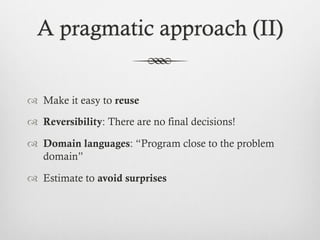 A pragmatic approach (II)
™  Make it easy to reuse
™  Reversibility: There are no final decisions!
™  Domain languages: “Program close to the problem
domain”
™  Estimate to avoid surprises
 