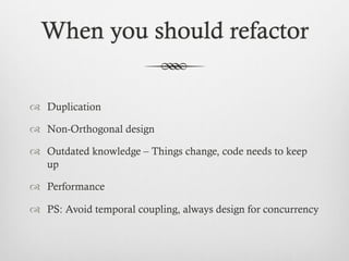 When you should refactor
™  Duplication
™  Non-Orthogonal design
™  Outdated knowledge – Things change, code needs to keep
up
™  Performance
™  PS: Avoid temporal coupling, always design for concurrency
 