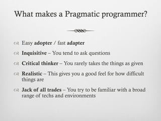 What makes a Pragmatic programmer?
™  Easy adopter / fast adapter
™  Inquisitive – You tend to ask questions
™  Critical thinker – You rarely takes the things as given
™  Realistic – This gives you a good feel for how difficult
things are
™  Jack of all trades – You try to be familiar with a broad
range of techs and environments
 