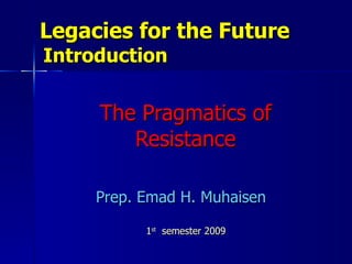 Legacies for the Future    Introduction The Pragmatics of Resistance Prep. Emad H. Muhaisen 1 st  semester 2009  