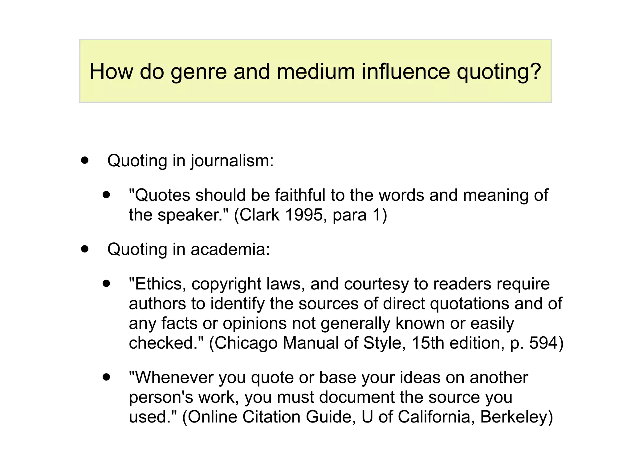 How do genre and medium influence quoting?



•   Quoting in journalism:

    •   "Quotes should be faithful to the words and meaning of
        the speaker." (Clark 1995, para 1)

•   Quoting in academia:

    •   "Ethics, copyright laws, and courtesy to readers require
        authors to identify the sources of direct quotations and of
        any facts or opinions not generally known or easily
        checked." (Chicago Manual of Style, 15th edition, p. 594)

    •   "Whenever you quote or base your ideas on another
        person's work, you must document the source you
        used." (Online Citation Guide, U of California, Berkeley)
 