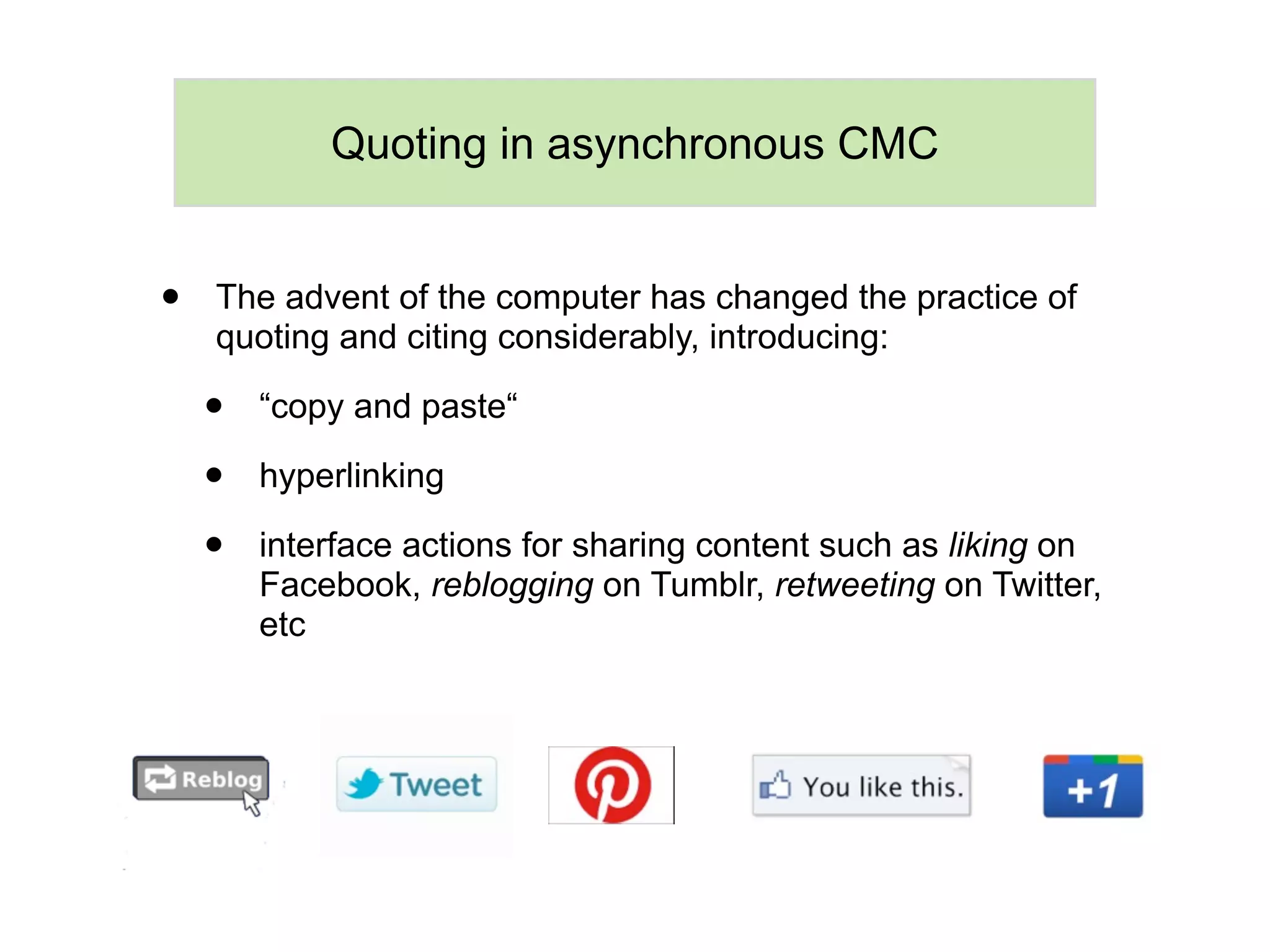 Quoting in asynchronous CMC


•   The advent of the computer has changed the practice of
    quoting and citing considerably, introducing:

    •   “copy and paste“

    •   hyperlinking

    •   interface actions for sharing content such as liking on
        Facebook, reblogging on Tumblr, retweeting on Twitter,
        etc
 