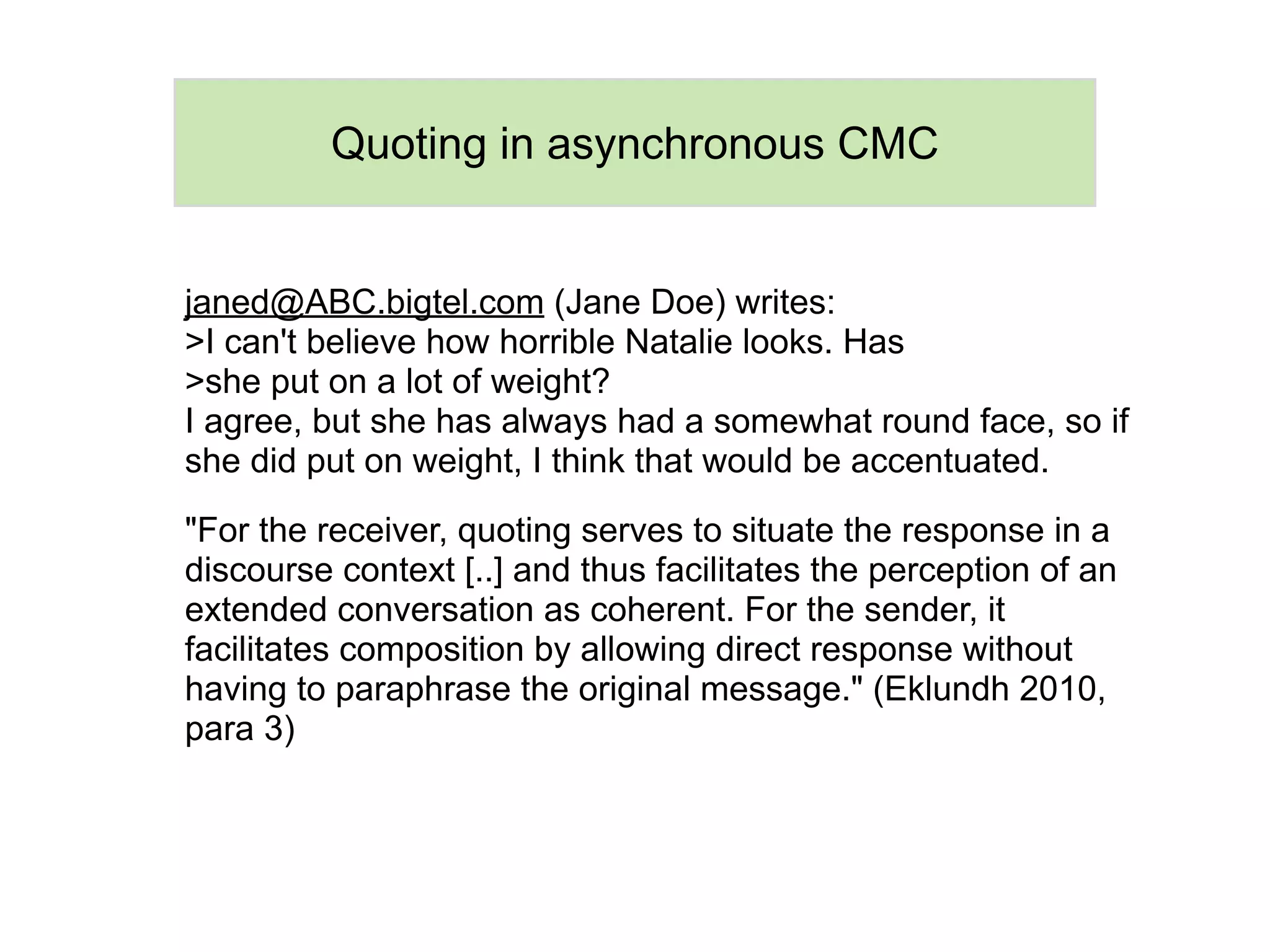 Quoting in asynchronous CMC


janed@ABC.bigtel.com (Jane Doe) writes:
>I can't believe how horrible Natalie looks. Has
>she put on a lot of weight?
I agree, but she has always had a somewhat round face, so if
she did put on weight, I think that would be accentuated.

"For the receiver, quoting serves to situate the response in a
discourse context [..] and thus facilitates the perception of an
extended conversation as coherent. For the sender, it
facilitates composition by allowing direct response without
having to paraphrase the original message." (Eklundh 2010,
para 3)
 