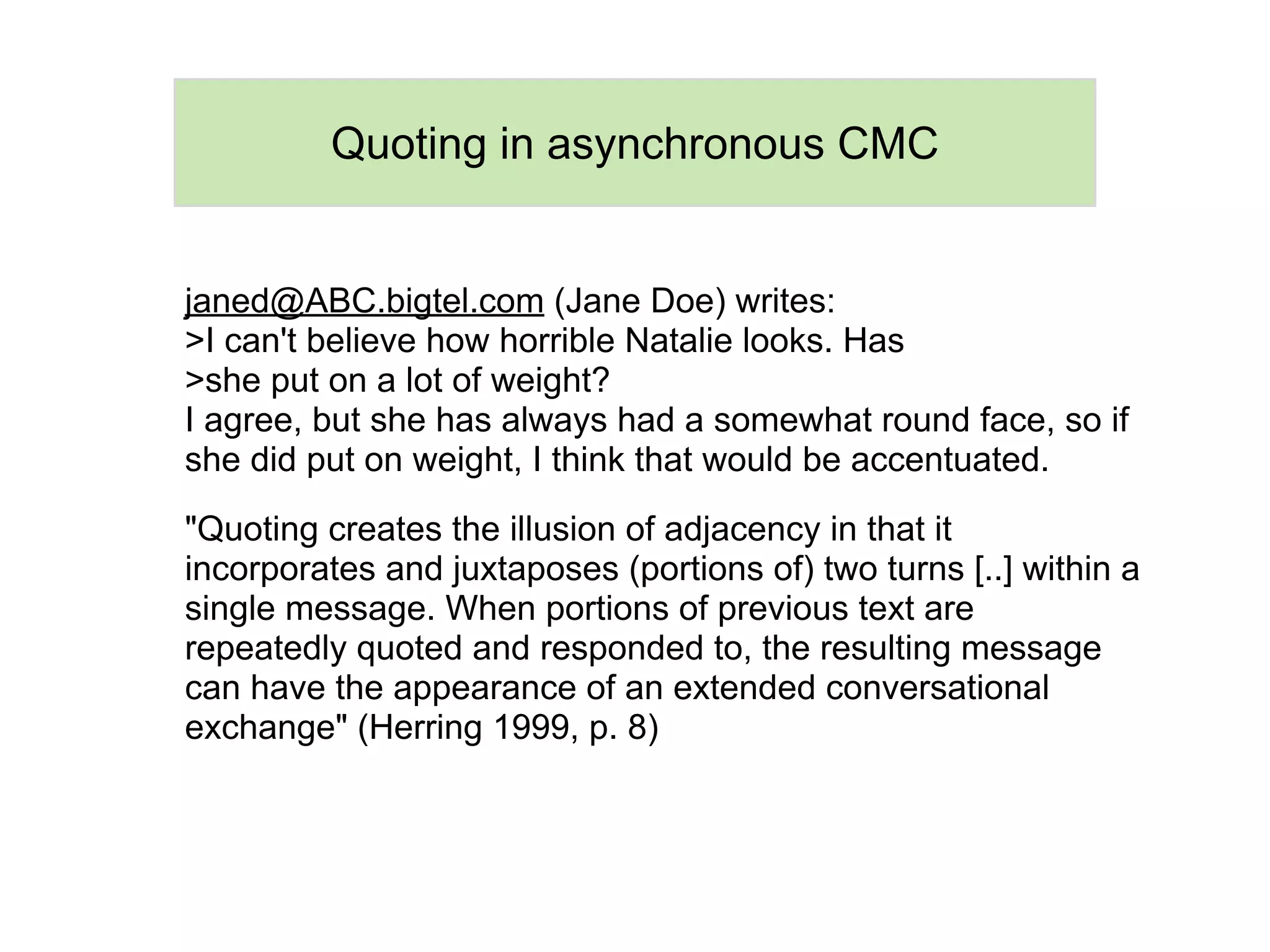 Quoting in asynchronous CMC


janed@ABC.bigtel.com (Jane Doe) writes:
>I can't believe how horrible Natalie looks. Has
>she put on a lot of weight?
I agree, but she has always had a somewhat round face, so if
she did put on weight, I think that would be accentuated.

"Quoting creates the illusion of adjacency in that it
incorporates and juxtaposes (portions of) two turns [..] within a
single message. When portions of previous text are
repeatedly quoted and responded to, the resulting message
can have the appearance of an extended conversational
exchange" (Herring 1999, p. 8)
 