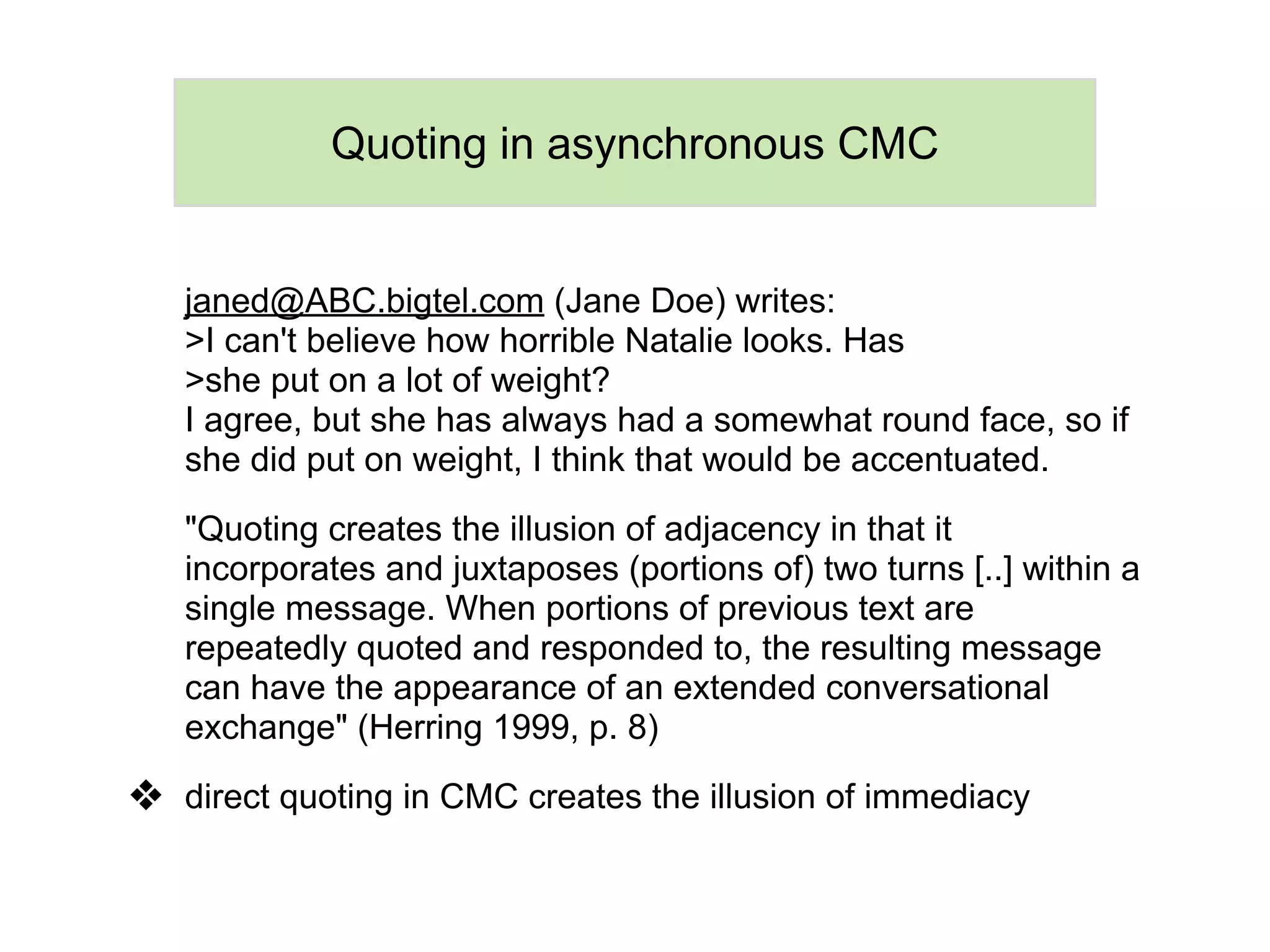 Quoting in asynchronous CMC


   janed@ABC.bigtel.com (Jane Doe) writes:
   >I can't believe how horrible Natalie looks. Has
   >she put on a lot of weight?
   I agree, but she has always had a somewhat round face, so if
   she did put on weight, I think that would be accentuated.

   "Quoting creates the illusion of adjacency in that it
   incorporates and juxtaposes (portions of) two turns [..] within a
   single message. When portions of previous text are
   repeatedly quoted and responded to, the resulting message
   can have the appearance of an extended conversational
   exchange" (Herring 1999, p. 8)

❖ direct quoting in CMC creates the illusion of immediacy
 