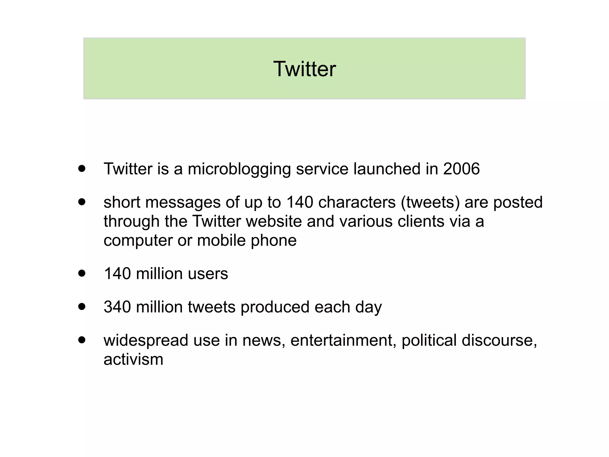 Twitter



•   Twitter is a microblogging service launched in 2006

•   short messages of up to 140 characters (tweets) are posted
    through the Twitter website and various clients via a
    computer or mobile phone

•   140 million users

•   340 million tweets produced each day

•   widespread use in news, entertainment, political discourse,
    activism
 