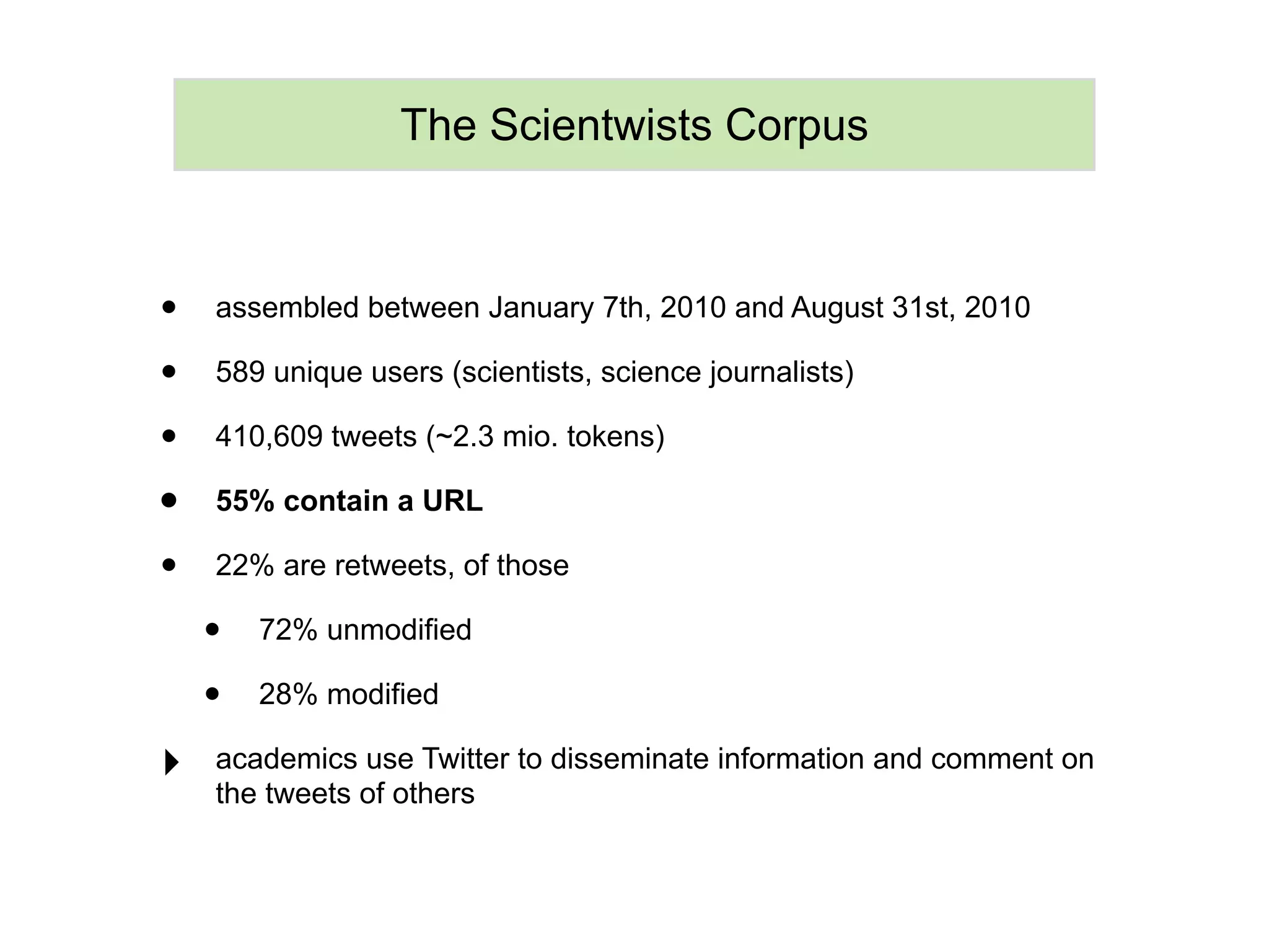 The Scientwists Corpus



•   assembled between January 7th, 2010 and August 31st, 2010

•   589 unique users (scientists, science journalists)

•   410,609 tweets (~2.3 mio. tokens)

•   55% contain a URL

•   22% are retweets, of those

    •   72% unmodified

    •   28% modified

‣   academics use Twitter to disseminate information and comment on
    the tweets of others
 
