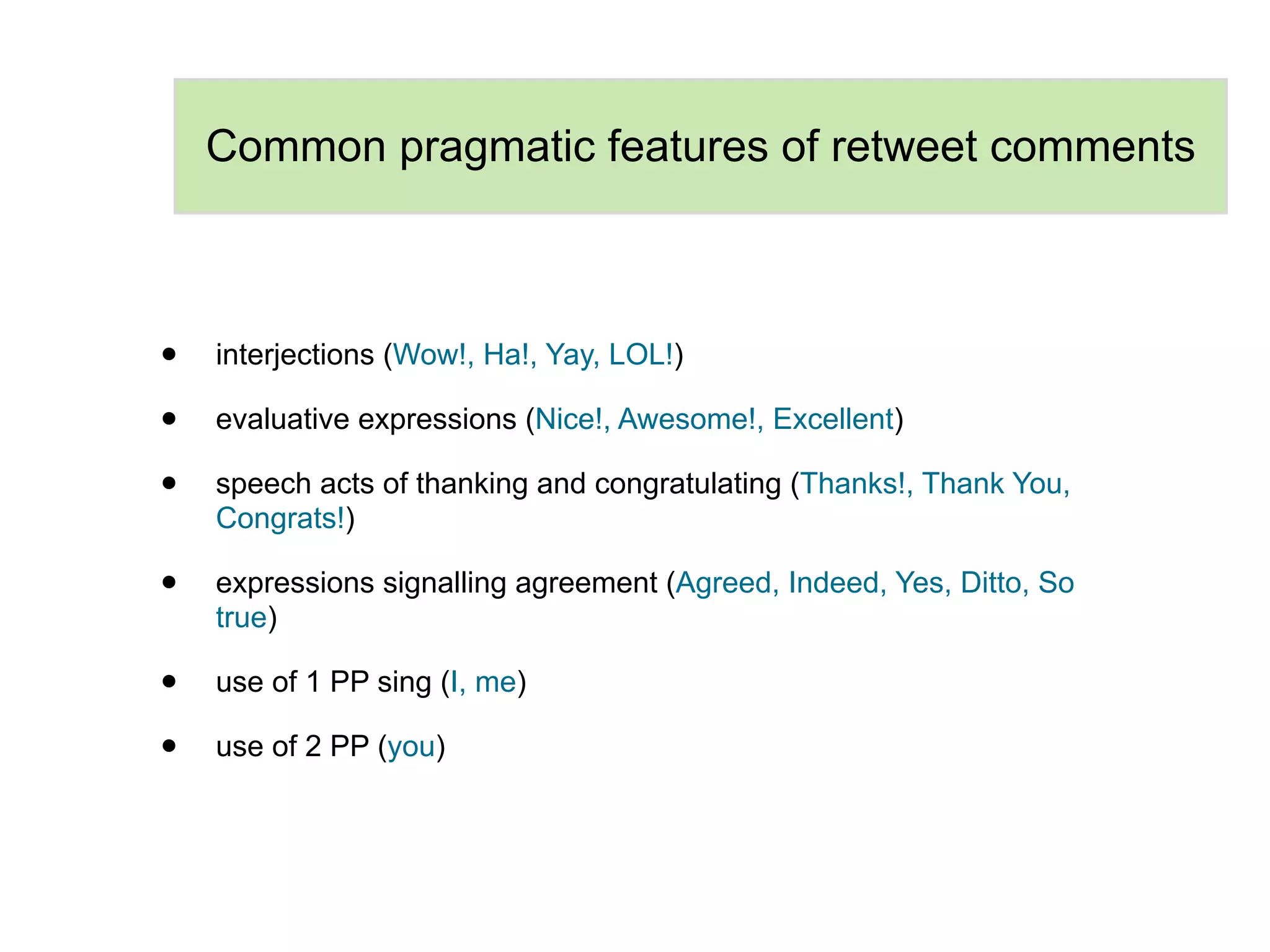 Common pragmatic features of retweet comments



•   interjections (Wow!, Ha!, Yay, LOL!)

•   evaluative expressions (Nice!, Awesome!, Excellent)

•   speech acts of thanking and congratulating (Thanks!, Thank You,
    Congrats!)

•   expressions signalling agreement (Agreed, Indeed, Yes, Ditto, So
    true)

•   use of 1 PP sing (I, me)

•   use of 2 PP (you)
 