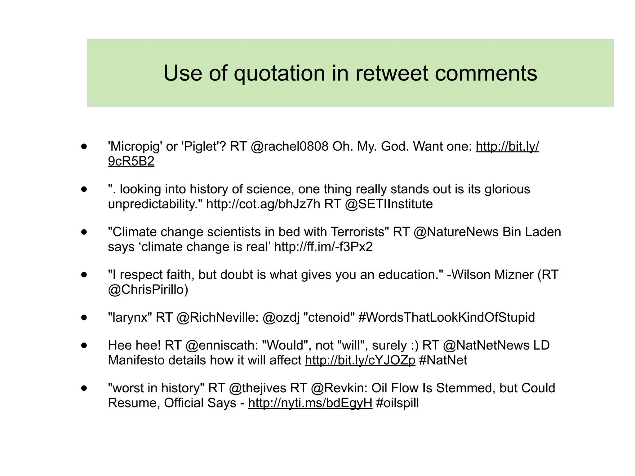 Use of quotation in retweet comments


•   'Micropig' or 'Piglet'? RT @rachel0808 Oh. My. God. Want one: http://bit.ly/
    9cR5B2

•   ". looking into history of science, one thing really stands out is its glorious
    unpredictability." http://cot.ag/bhJz7h RT @SETIInstitute

•   "Climate change scientists in bed with Terrorists" RT @NatureNews Bin Laden
    says ‘climate change is real’ http://ff.im/-f3Px2

•   "I respect faith, but doubt is what gives you an education." -Wilson Mizner (RT
    @ChrisPirillo)

•   "larynx" RT @RichNeville: @ozdj "ctenoid" #WordsThatLookKindOfStupid

•   Hee hee! RT @enniscath: "Would", not "will", surely :) RT @NatNetNews LD
    Manifesto details how it will affect http://bit.ly/cYJOZp #NatNet

•   "worst in history" RT @thejives RT @Revkin: Oil Flow Is Stemmed, but Could
    Resume, Official Says - http://nyti.ms/bdEgyH #oilspill
 