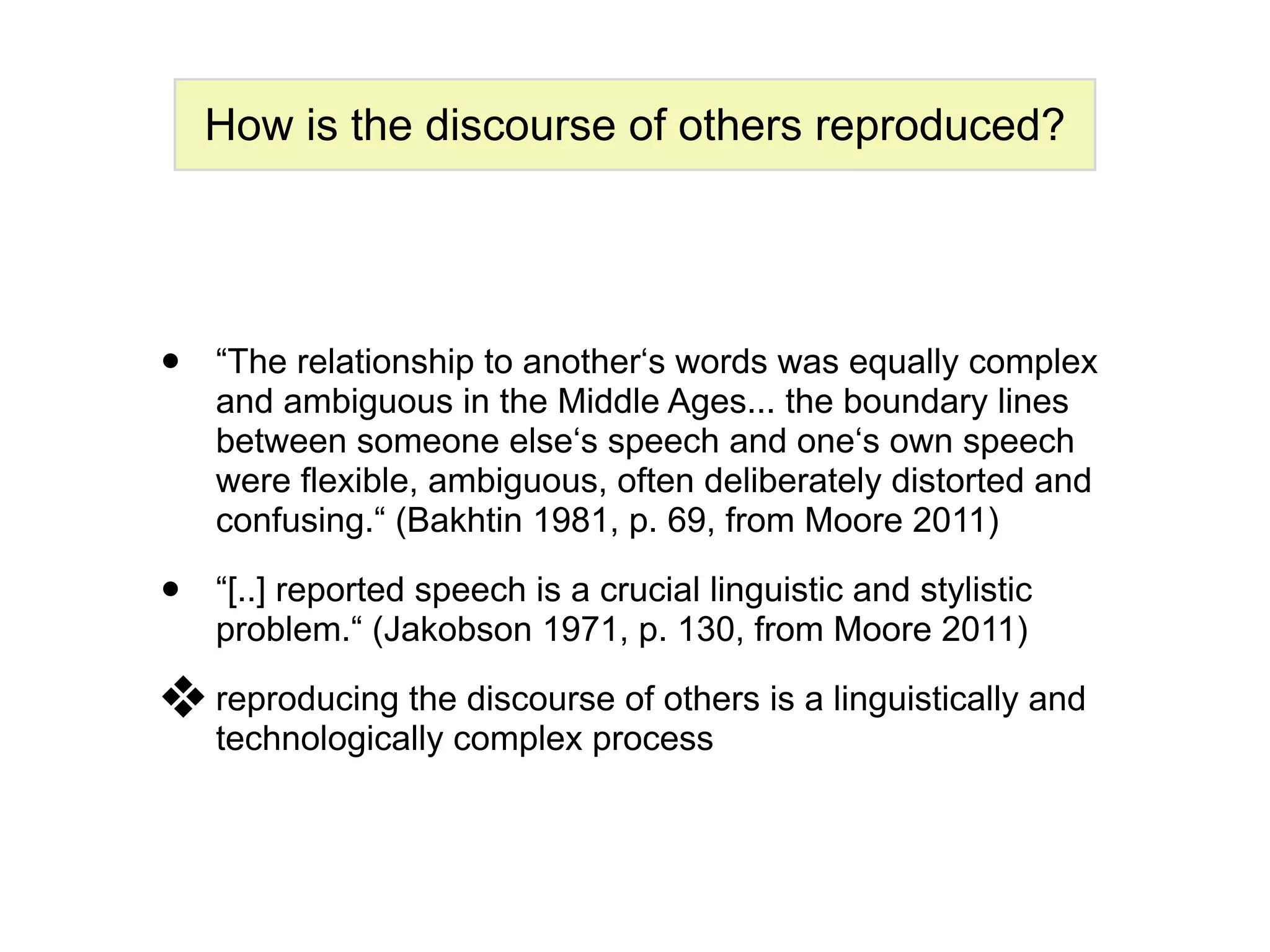 How is the discourse of others reproduced?




•   “The relationship to another‘s words was equally complex
    and ambiguous in the Middle Ages... the boundary lines
    between someone else‘s speech and one‘s own speech
    were flexible, ambiguous, often deliberately distorted and
    confusing.“ (Bakhtin 1981, p. 69, from Moore 2011)

•   “[..] reported speech is a crucial linguistic and stylistic
    problem.“ (Jakobson 1971, p. 130, from Moore 2011)

❖ reproducing the discourse of others is a linguistically and
    technologically complex process
 