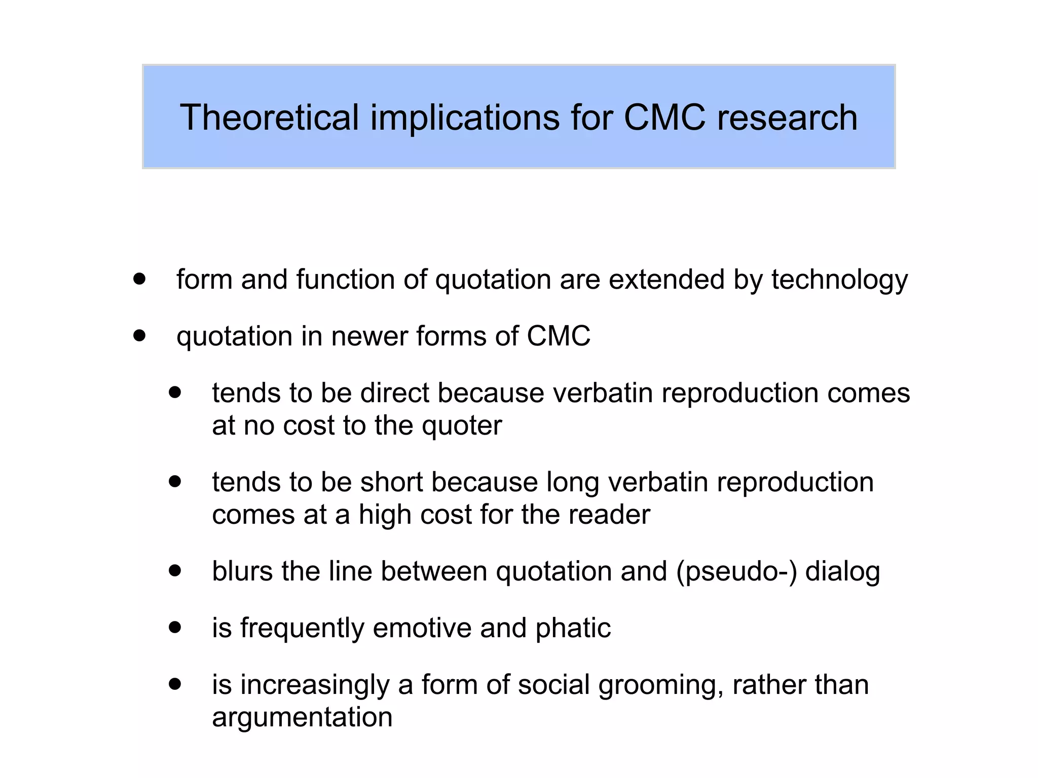 Theoretical implications for CMC research



•   form and function of quotation are extended by technology

•   quotation in newer forms of CMC

    •   tends to be direct because verbatin reproduction comes
        at no cost to the quoter

    •   tends to be short because long verbatin reproduction
        comes at a high cost for the reader

    •   blurs the line between quotation and (pseudo-) dialog

    •   is frequently emotive and phatic

    •   is increasingly a form of social grooming, rather than
        argumentation
 