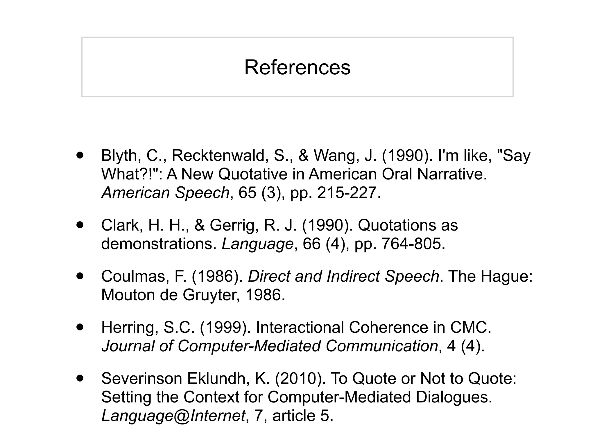 References



•   Blyth, C., Recktenwald, S., & Wang, J. (1990). I'm like, "Say
    What?!": A New Quotative in American Oral Narrative.
    American Speech, 65 (3), pp. 215-227.

•   Clark, H. H., & Gerrig, R. J. (1990). Quotations as
    demonstrations. Language, 66 (4), pp. 764-805.

•   Coulmas, F. (1986). Direct and Indirect Speech. The Hague:
    Mouton de Gruyter, 1986.

•   Herring, S.C. (1999). Interactional Coherence in CMC.
    Journal of Computer-Mediated Communication, 4 (4).

•   Severinson Eklundh, K. (2010). To Quote or Not to Quote:
    Setting the Context for Computer-Mediated Dialogues.
    Language@Internet, 7, article 5.
 