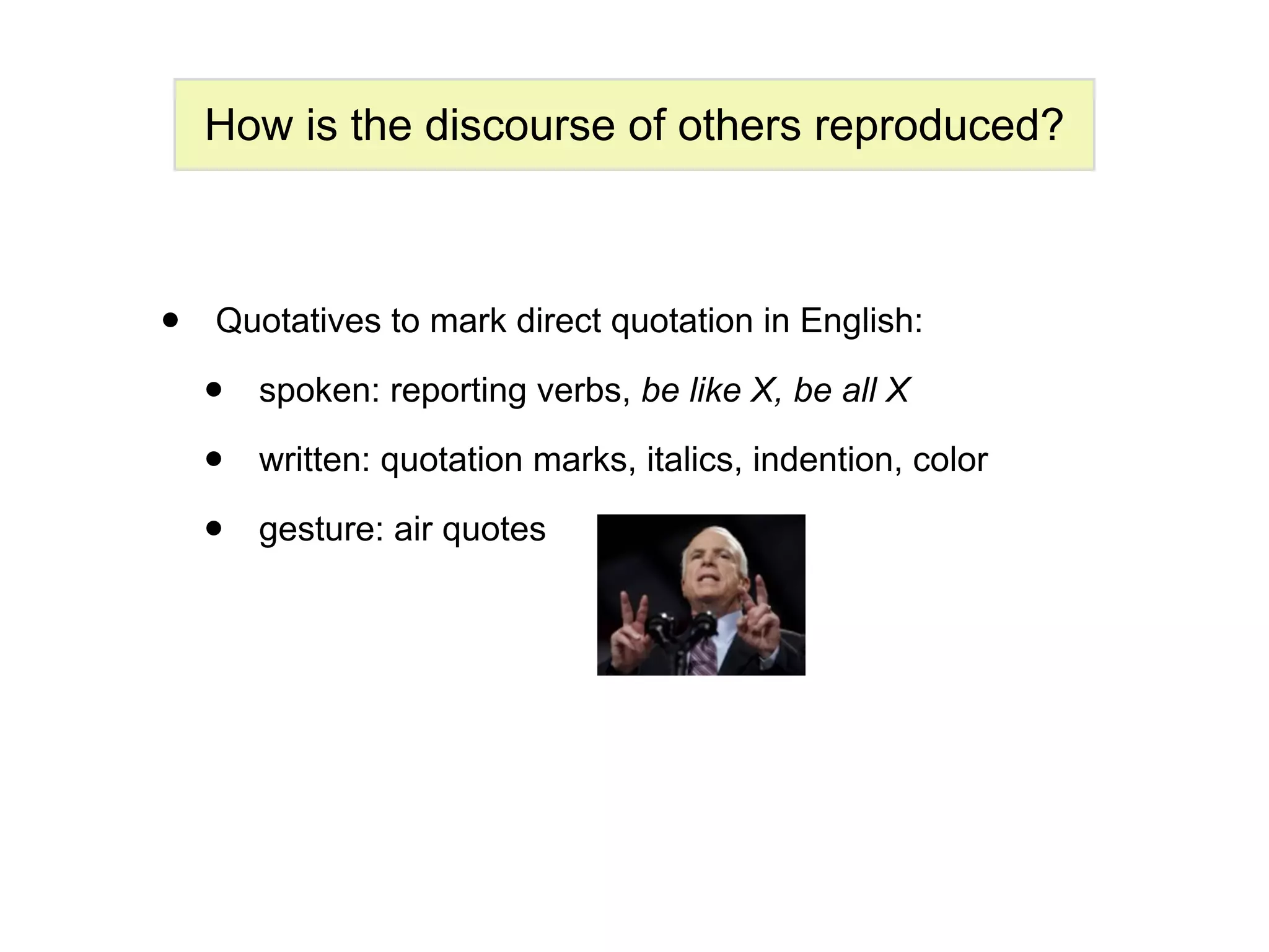 How is the discourse of others reproduced?



•   Quotatives to mark direct quotation in English:

    •   spoken: reporting verbs, be like X, be all X

    •   written: quotation marks, italics, indention, color

    •   gesture: air quotes
 