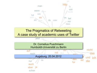 The Pragmatics of Retweeting
A case study of academic uses of Twitter

          Dr. Cornelius Puschmann
        Humboldt-Universität zu Berlin


           Augsburg, 20.04.2012
 