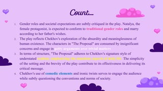 Count…..
1. Gender roles and societal expectations are subtly critiqued in the play. Natalya, the
female protagonist, is expected to conform to traditional gender roles and marry
according to her father's wishes.
2. The play reflects Chekhov's exploration of the absurdity and meaninglessness of
human existence. The characters in "The Proposal" are consumed by insignificant
concerns and engage in petty arguments over trivial matters
3. In terms of structure, "The Proposal" adheres to Chekhov's signature style of
understated realism, emphasizing the mundane aspects of daily life. The simplicity
of the setting and the brevity of the play contribute to its effectiveness in delivering its
critical message.
4. Chekhov's use of comedic elements and ironic twists serves to engage the audience
while subtly questioning the conventions and norms of society.
 