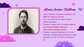 About Anton Chekhov
 Anton Chekhov, was born on January 29,
1860, in Taganrog, Russia.
 He is renowned for the fields of short
stories and plays.
 Chekhov's unique style of writing realism,
psychological depth, and keen
observation of human nature.
 Chekhov remained dedicated to his craft,
tirelessly creating literary masterpieces until
his death on July 15, 1904, at the age of
44.
 