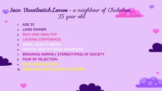 Ivan Vassilevitch Lomov - a neighbour of Chubukov,
35 year old.
1. AGE 35
2. LAND OWNER
3. RICH AND WEALTHY
4. LACKING CONFIDENCE
5. WEAK, HEALTH ISSUES
6. MENTAL AND PHYSICAL WEAKNESS
7. BREAKING NORMS ( STEREOTYPES) OF SOCIETY
8. FEAR OF REJECTION
9. EASY MANIPULATION
10. GOOD AND GENTLEMEN BY NATURE
 