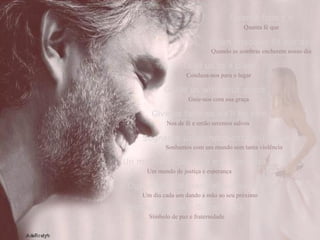 Quanta fede c’è Quanta fé que When shadows fill our day Quando as sombras encherem nosso dia Lead us to a place   Conduza-nos para o lugar Guide us with your grace Guie-nos com sua graça Give us faith so we'll be safe Nos de fé e então seremos salvos Sognamo un mondo senza più violenza Sonhamos com um mundo sem tanta violência Un mondo di giuztizia e di speranza Um mundo de justiça e esperança Ognuno dia la mano al suo vicino Um dia cada um dando a mão ao seu próximo Simbolo de pace e di fraternità Símbolo de paz e fraternidade 