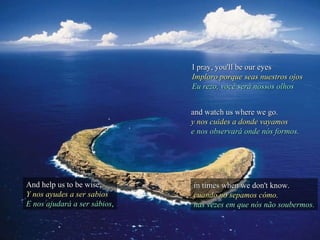 I pray, you'll be our eyes Imploro porque seas nuestros ojos Eu rezo, você será nossos olhos And help us to be wise, Y nos ayudes a ser sabios E nos ajudará a ser sábios , and watch us where we go. y nos cuides a donde vayamos e nos observará onde nós formos. in times when we don't know. cuando no sepamos cómo. nas vezes em que nós não soubermos. 