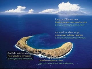 I pray, you'll be our eyes
                                              Imploro porque seas nuestros ojos
                                              Eu rezo, você será nossos olhos


                                              and watch us where we go.
                                              y nos cuides a donde vayamos
                                              e nos observará onde nós formos.




And help us to be wise,
Y nos ayudes a ser sabios
E nos ajudará a ser sábios,   in times when we don't know.
                              cuando no sepamos cómo.
                              nas vezes em que nós não soubermos.
 