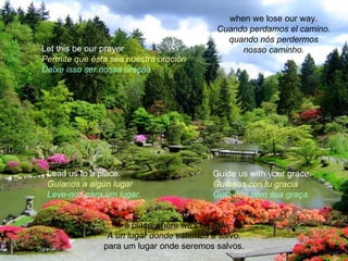 when we lose our way.
                                          Cuando perdamos el camino.
                                            quando nós perdermos
Let this be our prayer                         nosso caminho.
Permite que ésta sea nuestra oración
Deixe isso ser nossa oração




 Lead us to a place.                     Guide us with your grace.
 Guíanos a algún lugar                   Guíanos con tu gracia
 Leve-nos para um lugar.                 Guia-nos com sua graça.


                  to a place where we'll be safe.
                A un lugar donde estemos a salvo.
               para um lugar onde seremos salvos.
 