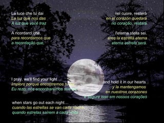 La luce che tu dai                                    nel cuore, resterà
La luz que nos das                               en el corazón quedará
A luz que você traz                                 no coração, restará

A ricordarci che,                                     l'eterna stella sei.
para recordarnos que                              eres la estrella eterna
a recordação que,                                   eterna estrela será.




I pray, we'll find your light
                                                and hold it in our hearts
Imploro porque encontremos tu luz
                                                     y la mantengamos
Eu rezo, nós encontraremos sua luz
                                                 en nuestros corazones
                                     e segure isso em nossos corações
when stars go out each night…
cuando las estrellas se van cada noche…
quando estrelas saírem a cada noite…
 