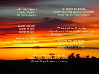 Nella mia preghiera,                   Let this be our prayer.
    En mi plegaria                Permite que ésta sea nuestra oración
   Na minha oração,                  Deixe isso ser nossa oração.



   quanta fede che
    cuanta fe que                    When shadows fill our day,
    quanta fé que              Cuando las sombras invadan nuestro día,
                                Quando sombras encherem nosso dia,
   lead us to a place.
 Guíanos a algún lugar                guide us with your grace,
leve-nos para um lugar.                guíanos con tu gracia,
                                      guia-nos com sua graça,


                Give us faith, so we'll be safe.
              Danos fe, para que estemos a salvo.
               Dê nos fé, então seremos salvos.
 