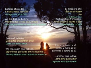 La forza che ci dai                                  E' il desierio che
La fuerza que nos das                                 Ése es el deseo
A força que você traz                                               que
                                                       E o desejo que
We ask that life be kind                     And watch us from above
Pedimos que la vida sea amable             Y nos observe desde lo slto
Nós perguntamos se essa vida é amável           E observe-nos do alto




Ognuno trovi amor
Que todos encuentren amor
Cada um tendo amor
                                           Intorno e dentro a sé
We hope each soul will find…                Dentro y fuera de si,
Esperamos que cada alma encuentre…       Em volta e dentro de si,
Nós esperamos que cada alma encontre…
                                           …another soul to love
                                          …otra alma para amar
                                        …alguma alma para amar
 
