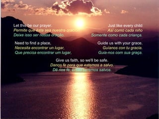 Let this be our prayer.                          Just like every child
Permite que ésta sea nuestra oración             Así como cada niño
Deixe isso ser nossa oração.             Somente como cada criança.

Need to find a place,                        Guide us with your grace.
Necesita encontrar un lugar,                   Guíanos con tu gracia.
Que precisa encontrar um lugar,              Guia-nos com sua graça.
                      Give us faith, so we'll be safe.
                    Danos fe para que estemos a salvo.
                     Dê nos fé, então seremos salvos.
 