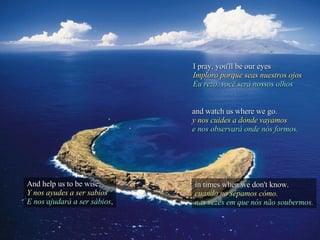 I pray, you'll be our eyes Imploro porque seas nuestros ojos Eu rezo, você será nossos olhos And help us to be wise, Y nos ayudes a ser sabios E nos ajudará a ser sábios , and watch us where we go. y nos cuides a donde vayamos e nos observará onde nós formos. in times when we don't know. cuando no sepamos cómo. nas vezes em que nós não soubermos. 