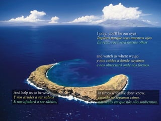 I pray, you'll be our eyes Imploro porque seas nuestros ojos Eu rezo, você será nossos olhos And help us to be wise, Y nos ayudes a ser sabios E nos ajudará a ser sábios , and watch us where we go. y nos cuides a donde vayamos e nos observará onde nós formos. in times when we don't know. cuando no sepamos cómo. nas vezes em que nós não soubermos. 