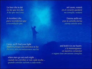 La luce che tu dai La luz que nos das A luz que você traz nel cuore, resterà en el corazón quedará no coração, restará A ricordarci che, para recordarnos que a recordação que, l'eterna stella sei. eres la estrella eterna eterna estrela será. I pray, we'll find your light Imploro porque encontremos tu luz Eu rezo, nós encontraremos sua luz and hold it in our hearts   y la mantengamos  en nuestros corazones e segure isso em nossos corações when stars go out each night… cuando las estrellas se van cada noche… quando estrelas saírem a cada noite… 