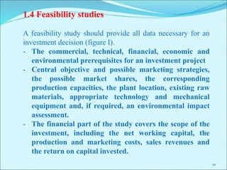 10
1.4 Feasibility studies
A feasibility study should provide all data necessary for an
investment decision (figure I).
- The commercial, technical, financial, economic and
environmental prerequisites for an investment project
- Central objective and possible marketing strategies,
the possible market shares, the corresponding
production capacities, the plant location, existing raw
materials, appropriate technology and mechanical
equipment and, if required, an environmental impact
assessment.
- The financial part of the study covers the scope of the
investment, including the net working capital, the
production and marketing costs, sales revenues and
the return on capital invested.
 