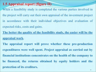 11
1.5 Appraisal report (figure II)
When a feasibility study is completed the various parties involved in
the project will carry out their own appraisal of the investment project
in accordance with their individual objectives and evaluation of
expected risks, costs and gains.
The better the quality of the feasibility study, the easier will be the
appraisal work.
The appraisal report will prove whether these pre-production
expenditures were well spent. Project appraisal as carried out by
financial institutions concentrates on the health of the company to
be financed, the returns obtained by equity holders and the
protection of its creditors.
 