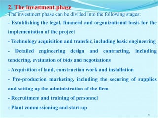 13
2. The investment phase
The investment phase can be divided into the following stages:
- Establishing the legal, financial and organizational basis for the
implementation of the project
- Technology acquisition and transfer, including basic engineering
- Detailed engineering design and contracting, including
tendering, evaluation of bids and negotiations
- Acquisition of land, construction work and installation
- Pre-production marketing, including the securing of supplies
and setting up the administration of the firm
- Recruitment and training of personnel
- Plant commissioning and start-up
 