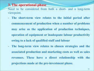 14
3. The operational phase
Need to be considered from both a short- and a long-term
viewpoint.
- The short-term view relates to the initial period after
commencement of production when a number of problems
may arise as the application of production techniques,
operation of equipment or inadequate labour productivity
owing to a lack of qualified staff and labour
- The long-term view relates to chosen strategies and the
associated production and marketing costs as well as sales
revenues. These have a direct relationship with the
projections made at the pre-investment phase.
 