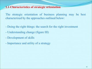 16
1.1 Characteristics of strategic orientation
The strategic orientation of business planning may be best
characterized by the approaches outlined below:
- Doing the right things: the search for the right investment
- Understanding change (figure III)
- Development of skills
- Importance and utility of a strategy
 