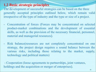 18
1.2 Basic strategic principles
The development of successful strategies can be based on the three
generally accepted principles outlined below, which remain valid
irrespective of the type of industry and the type or size of a project.
- Concentration of forces (Forces may be concentrated on selected
product-market combinations and the development of essential
skills, as well as the provision of the necessary financial, personnel,
material and managerial resources).
- Risk balance(resources are not completely concentrated on one
strategy, the project design requires a sound balance between the
various risks, including those relating to the market, supply,
technology and political matters)
- Cooperation (loose agreements to partnerships, joint ventures,
holdings and the acquisition or merger of enterprises).
 