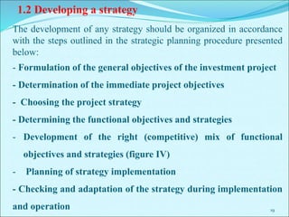 19
1.2 Developing a strategy
The development of any strategy should be organized in accordance
with the steps outlined in the strategic planning procedure presented
below:
- Formulation of the general objectives of the investment project
- Determination of the immediate project objectives
- Choosing the project strategy
- Determining the functional objectives and strategies
- Development of the right (competitive) mix of functional
objectives and strategies (figure IV)
- Planning of strategy implementation
- Checking and adaptation of the strategy during implementation
and operation
 