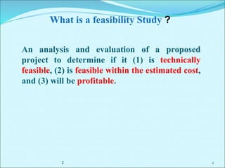 2
What is a feasibility Study ?
An analysis and evaluation of a proposed
project to determine if it (1) is technically
feasible, (2) is feasible within the estimated cost,
and (3) will be profitable.
2
 