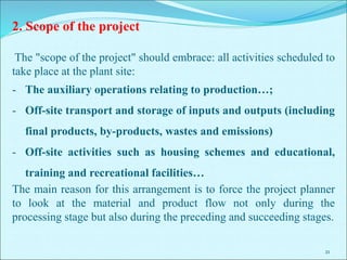 21
2. Scope of the project
The "scope of the project" should embrace: all activities scheduled to
take place at the plant site:
- The auxiliary operations relating to production…;
- Off-site transport and storage of inputs and outputs (including
final products, by-products, wastes and emissions)
- Off-site activities such as housing schemes and educational,
training and recreational facilities…
The main reason for this arrangement is to force the project planner
to look at the material and product flow not only during the
processing stage but also during the preceding and succeeding stages.
 