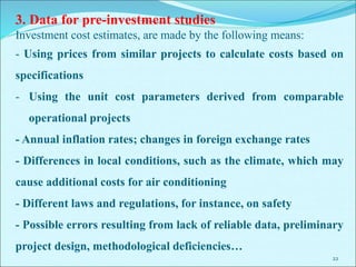 22
3. Data for pre-investment studies
Investment cost estimates, are made by the following means:
- Using prices from similar projects to calculate costs based on
specifications
- Using the unit cost parameters derived from comparable
operational projects
- Annual inflation rates; changes in foreign exchange rates
- Differences in local conditions, such as the climate, which may
cause additional costs for air conditioning
- Different laws and regulations, for instance, on safety
- Possible errors resulting from lack of reliable data, preliminary
project design, methodological deficiencies…
 
