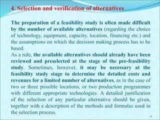 23
4. Selection and verification of alternatives
The preparation of a feasibility study is often made difficult
by the number of available alternatives (regarding the choice
of technology, equipment, capacity, location, financing etc.) and
the assumptions on which the decision making process has to be
based.
As a rule, the available alternatives should already have been
reviewed and preselected at the stage of the pre-feasibility
study. Sometimes, however, it may be necessary at the
feasibility study stage to determine the detailed costs and
revenues for a limited number of alternatives, as in the case of
two or three possible locations, or two production programmes
with different appropriate technologies. A detailed justification
of the selection of any particular alternative should be given,
together with a description of the methods and formulas used in
the selection process.
 