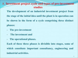 3
The development of an industrial investment project from
the stage of the initial idea until the plant is in operation can
be shown in the form of a cycle comprising three distinct
phases:
- The pre-investment
- The investment and
- The operational phases.
Each of these three phases is divisible into stages, some of
which constitute important consultancy, engineering and
industrial activities.
A. Investment project cycle and types of pre-investment
studies
 